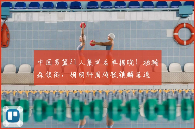 中国男篮21人集训名单揭晓！杨瀚森领衔，胡明轩周琦张镇麟落选