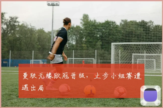 曼联无缘欧冠晋级,止步小组赛遭遇出局