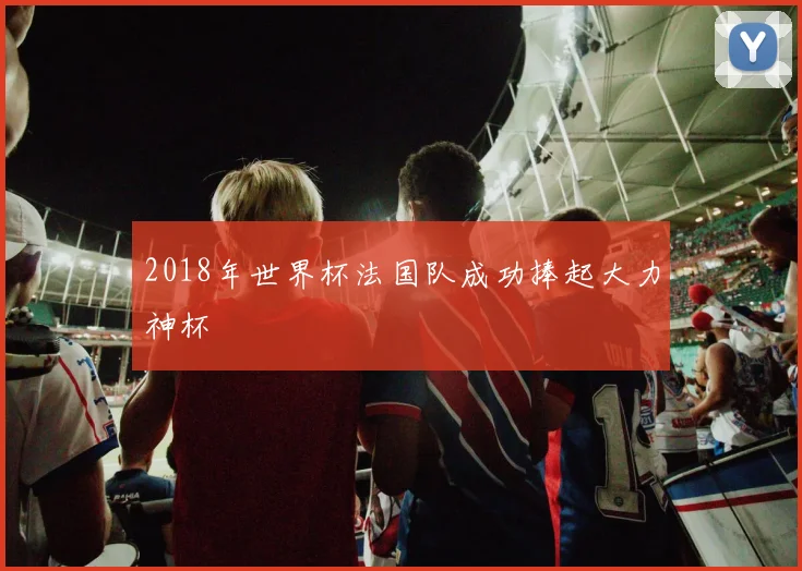 2018年世界杯法国队成功捧起大力神杯
