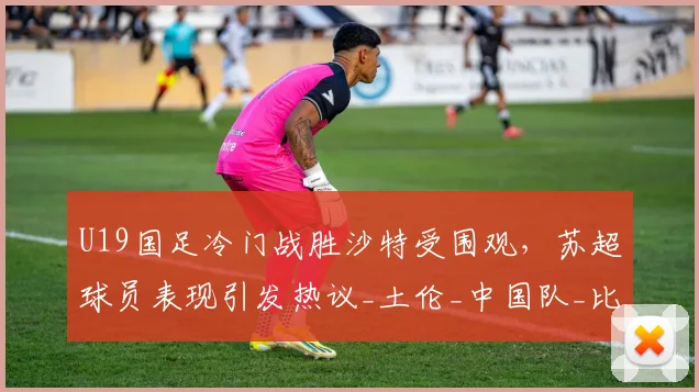 U19国足冷门战胜沙特受围观，苏超球员表现引发热议_土伦_中国队_比赛