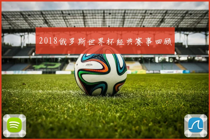 2018俄罗斯世界杯经典赛事回顾
