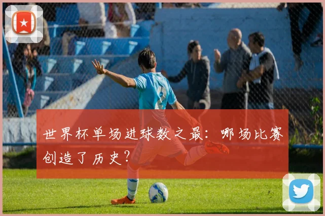 世界杯单场进球数之最：哪场比赛创造了历史？