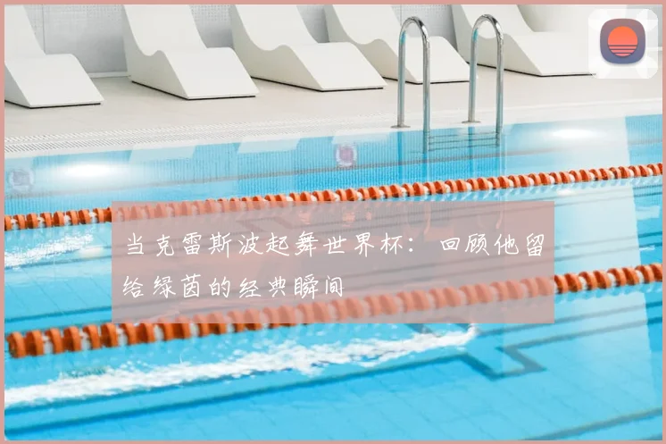 当克雷斯波起舞世界杯：回顾他留给绿茵的经典瞬间