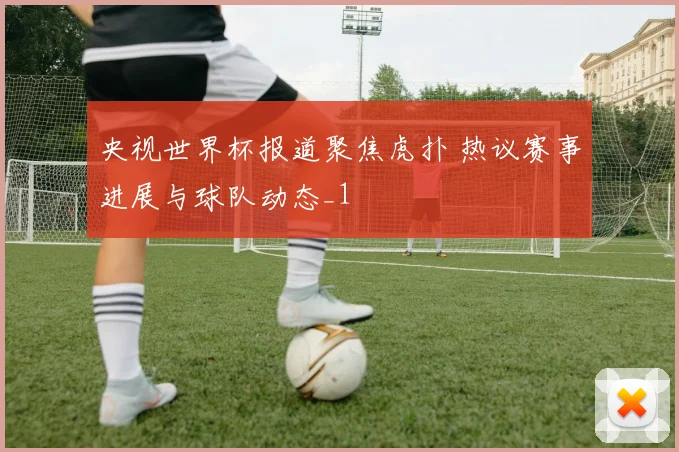 央视世界杯报道聚焦虎扑 热议赛事进展与球队动态_1