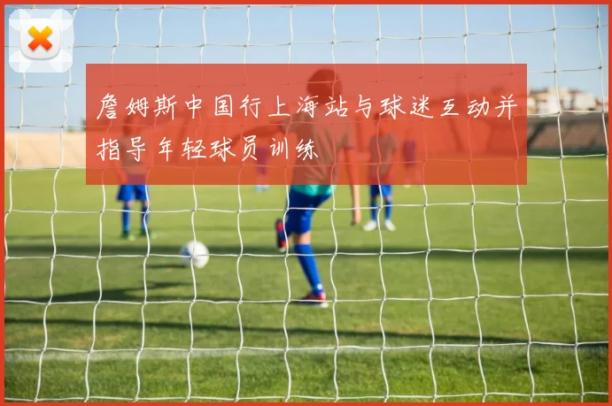 詹姆斯中国行上海站与球迷互动并指导年轻球员训练