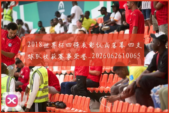 2018世界杯四强表彰仪式落幕 四支球队收获赛事荣誉_20260626100652