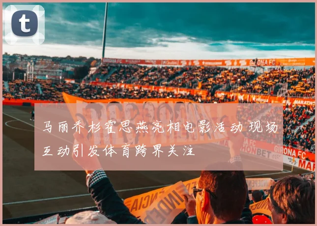 马丽乔杉霍思燕亮相电影活动 现场互动引发体育跨界关注